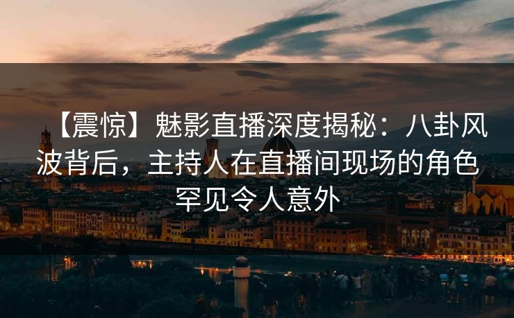 【震惊】魅影直播深度揭秘：八卦风波背后，主持人在直播间现场的角色罕见令人意外