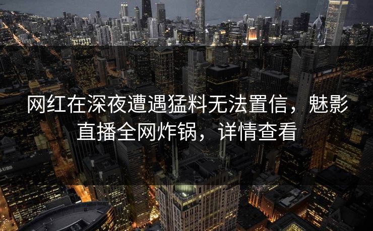 网红在深夜遭遇猛料无法置信，魅影直播全网炸锅，详情查看
