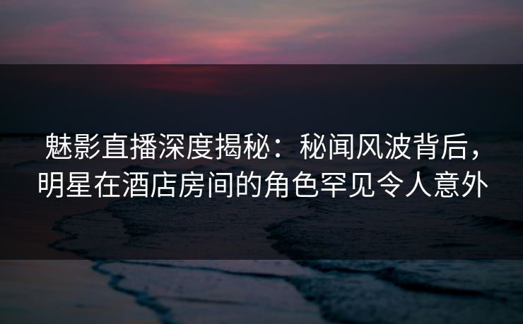魅影直播深度揭秘：秘闻风波背后，明星在酒店房间的角色罕见令人意外