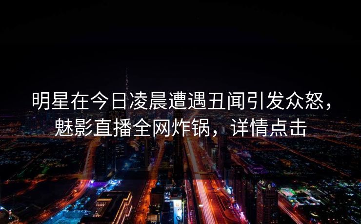 明星在今日凌晨遭遇丑闻引发众怒，魅影直播全网炸锅，详情点击
