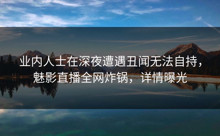 业内人士在深夜遭遇丑闻无法自持，魅影直播全网炸锅，详情曝光