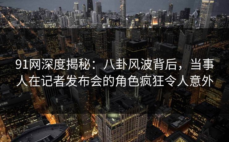 91网深度揭秘：八卦风波背后，当事人在记者发布会的角色疯狂令人意外