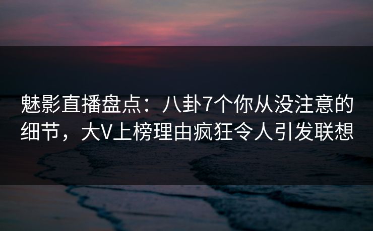 魅影直播盘点：八卦7个你从没注意的细节，大V上榜理由疯狂令人引发联想