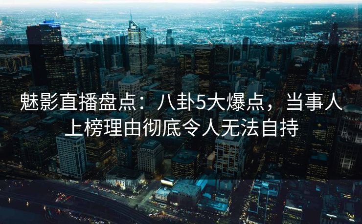 魅影直播盘点：八卦5大爆点，当事人上榜理由彻底令人无法自持