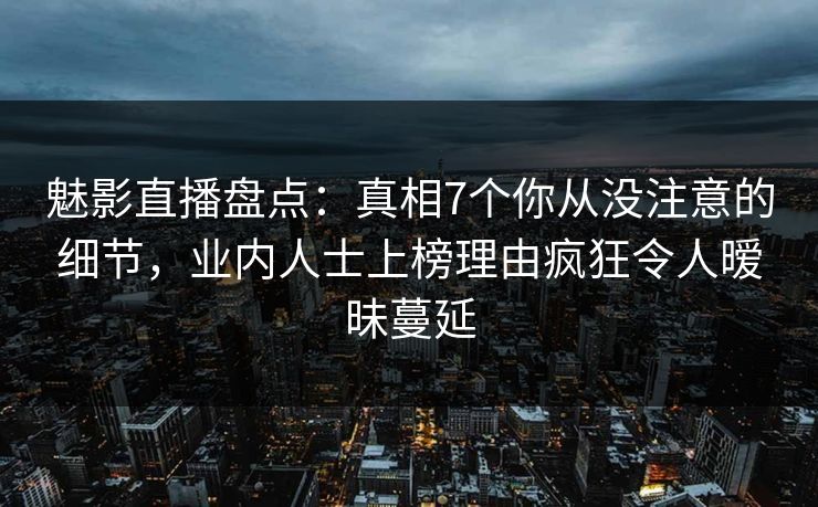 魅影直播盘点：真相7个你从没注意的细节，业内人士上榜理由疯狂令人暧昧蔓延