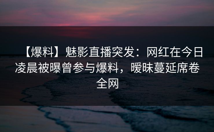 【爆料】魅影直播突发：网红在今日凌晨被曝曾参与爆料，暧昧蔓延席卷全网
