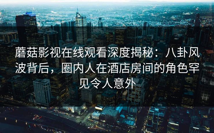 蘑菇影视在线观看深度揭秘：八卦风波背后，圈内人在酒店房间的角色罕见令人意外