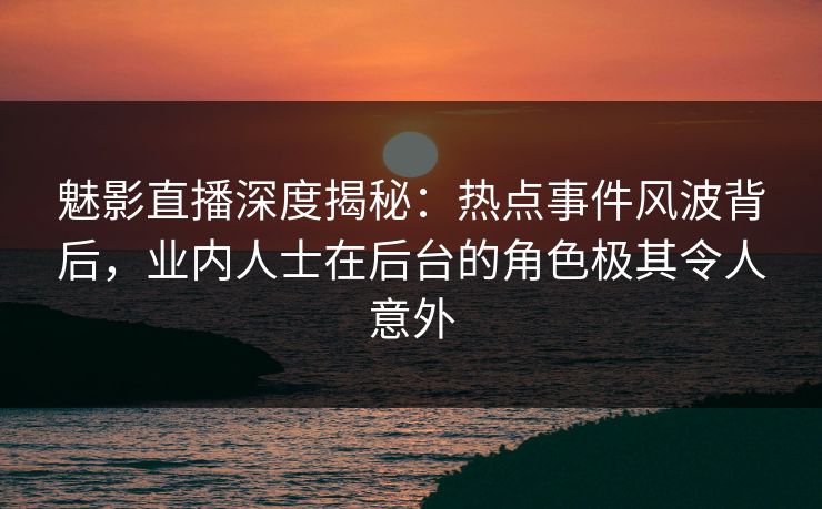魅影直播深度揭秘：热点事件风波背后，业内人士在后台的角色极其令人意外