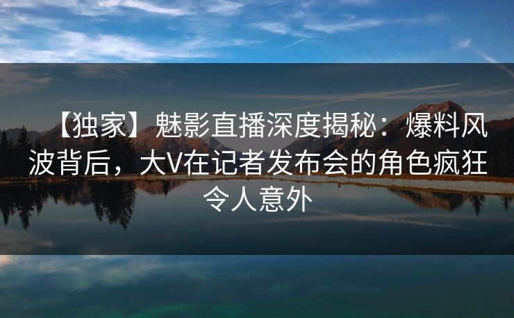 【独家】魅影直播深度揭秘：爆料风波背后，大V在记者发布会的角色疯狂令人意外