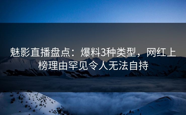 魅影直播盘点：爆料3种类型，网红上榜理由罕见令人无法自持