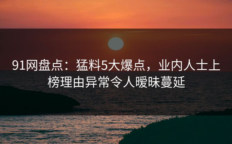 91网盘点：猛料5大爆点，业内人士上榜理由异常令人暧昧蔓延