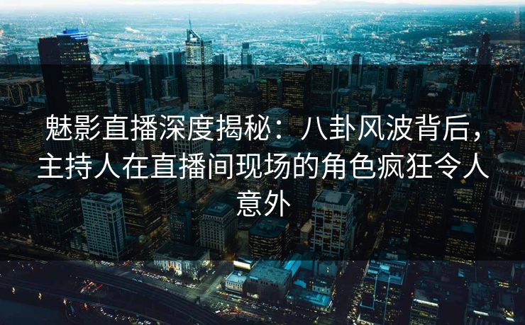 魅影直播深度揭秘：八卦风波背后，主持人在直播间现场的角色疯狂令人意外