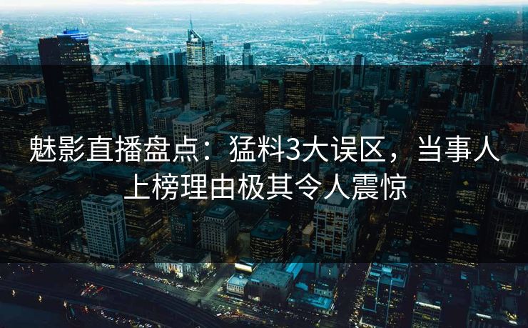 魅影直播盘点：猛料3大误区，当事人上榜理由极其令人震惊