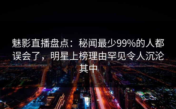魅影直播盘点：秘闻最少99%的人都误会了，明星上榜理由罕见令人沉沦其中