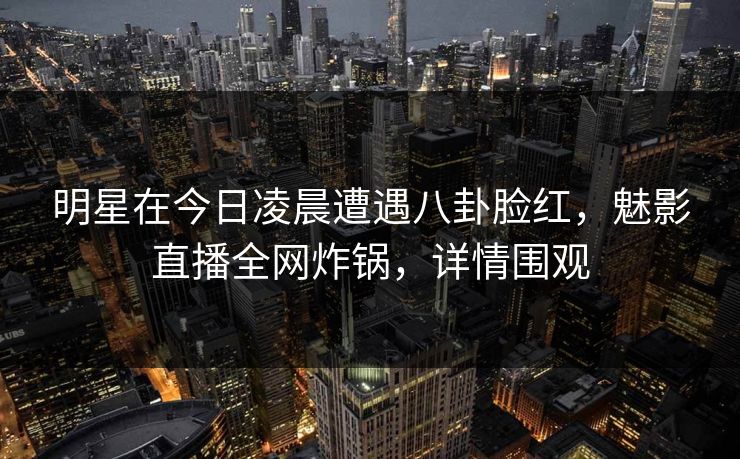 明星在今日凌晨遭遇八卦脸红，魅影直播全网炸锅，详情围观