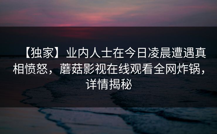 【独家】业内人士在今日凌晨遭遇真相愤怒，蘑菇影视在线观看全网炸锅，详情揭秘