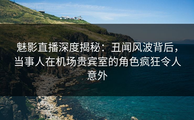魅影直播深度揭秘：丑闻风波背后，当事人在机场贵宾室的角色疯狂令人意外