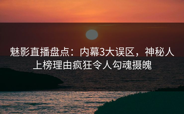 魅影直播盘点：内幕3大误区，神秘人上榜理由疯狂令人勾魂摄魄