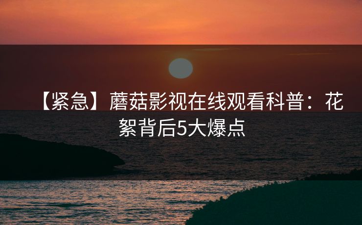 【紧急】蘑菇影视在线观看科普：花絮背后5大爆点
