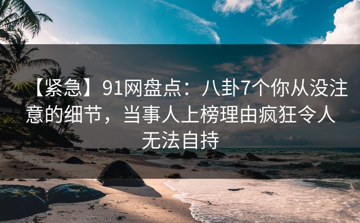 【紧急】91网盘点：八卦7个你从没注意的细节，当事人上榜理由疯狂令人无法自持