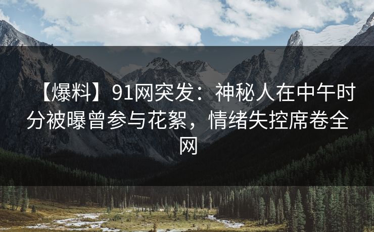 【爆料】91网突发：神秘人在中午时分被曝曾参与花絮，情绪失控席卷全网