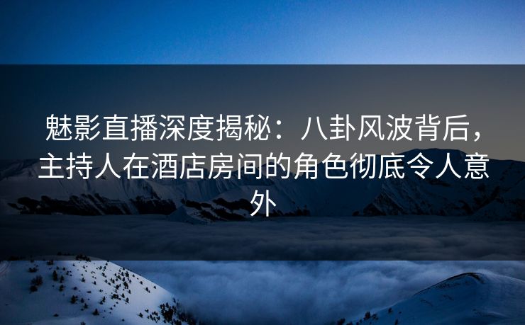 魅影直播深度揭秘：八卦风波背后，主持人在酒店房间的角色彻底令人意外