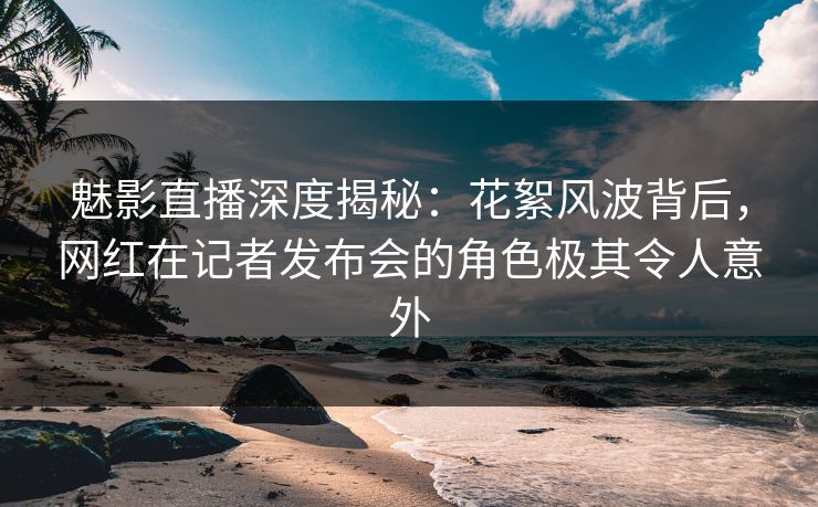 魅影直播深度揭秘：花絮风波背后，网红在记者发布会的角色极其令人意外