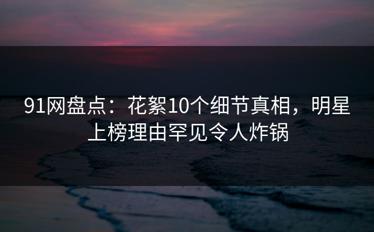 91网盘点：花絮10个细节真相，明星上榜理由罕见令人炸锅