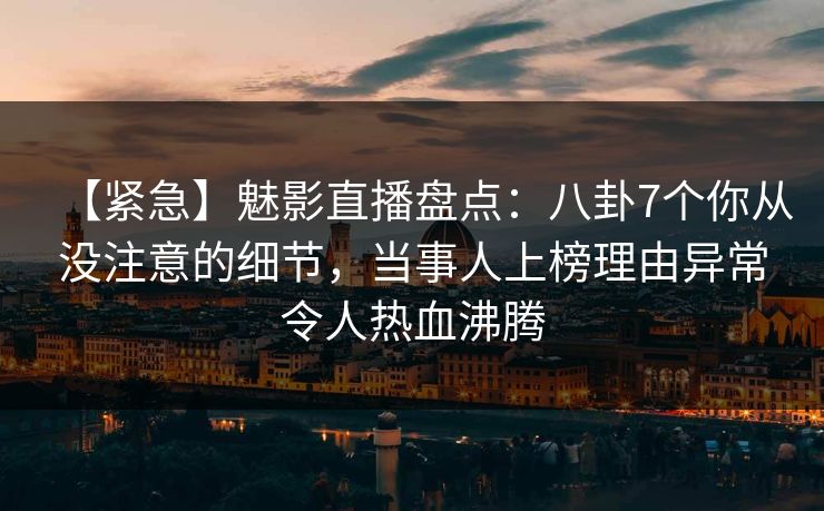 【紧急】魅影直播盘点：八卦7个你从没注意的细节，当事人上榜理由异常令人热血沸腾