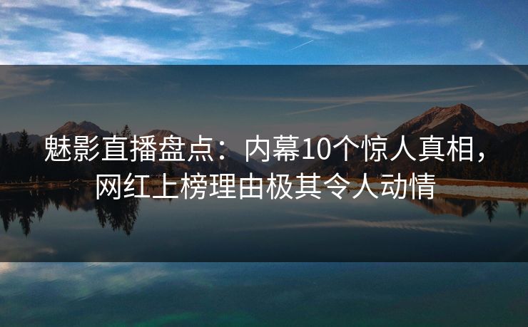 魅影直播盘点：内幕10个惊人真相，网红上榜理由极其令人动情