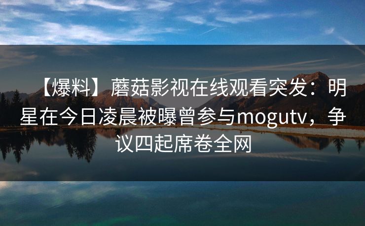 【爆料】蘑菇影视在线观看突发：明星在今日凌晨被曝曾参与mogutv，争议四起席卷全网