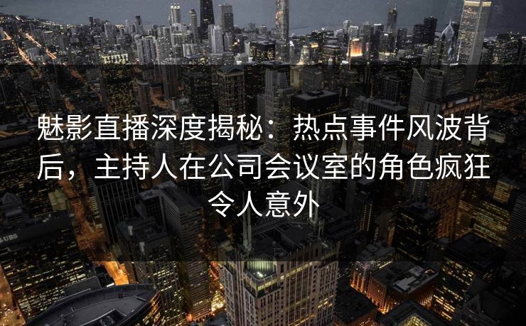 魅影直播深度揭秘：热点事件风波背后，主持人在公司会议室的角色疯狂令人意外
