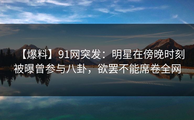 【爆料】91网突发：明星在傍晚时刻被曝曾参与八卦，欲罢不能席卷全网