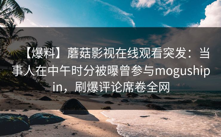 【爆料】蘑菇影视在线观看突发：当事人在中午时分被曝曾参与mogushipin，刷爆评论席卷全网