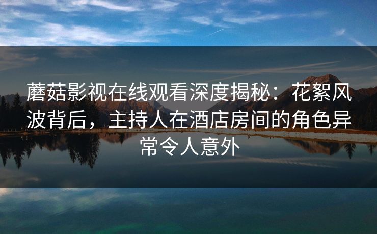 蘑菇影视在线观看深度揭秘：花絮风波背后，主持人在酒店房间的角色异常令人意外