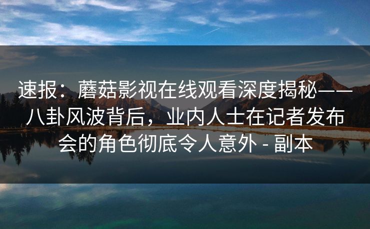速报：蘑菇影视在线观看深度揭秘——八卦风波背后，业内人士在记者发布会的角色彻底令人意外 - 副本