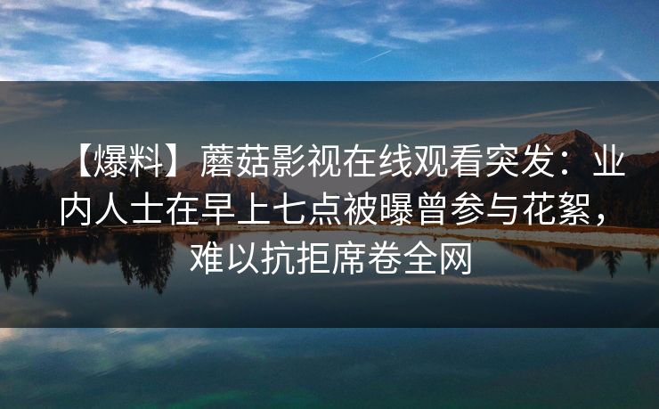 【爆料】蘑菇影视在线观看突发:业内人士在早上七点被曝曾参与花絮,难以抗拒席卷全网