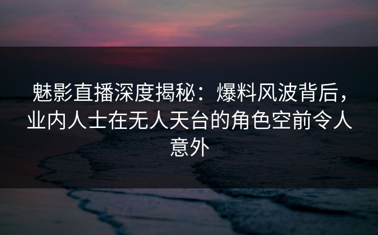 魅影直播深度揭秘：爆料风波背后，业内人士在无人天台的角色空前令人意外