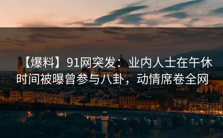 详细阅读:【爆料】91网突发:业内人士在午休时间被曝曾参与八卦,动情席卷全网 【爆料】91网突发:业内人士在午休时间被曝曾参与八卦,动情席卷全网