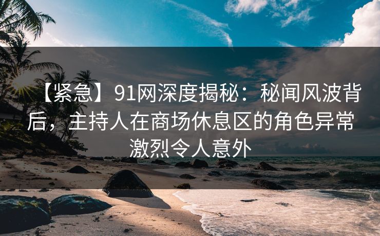 【紧急】91网深度揭秘：秘闻风波背后，主持人在商场休息区的角色异常激烈令人意外