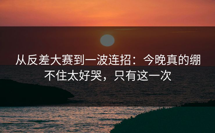 从反差大赛到一波连招:今晚真的绷不住太好哭,只有这一次 从反差大赛到一波连招:今晚真的绷不住太好哭,只有这一次