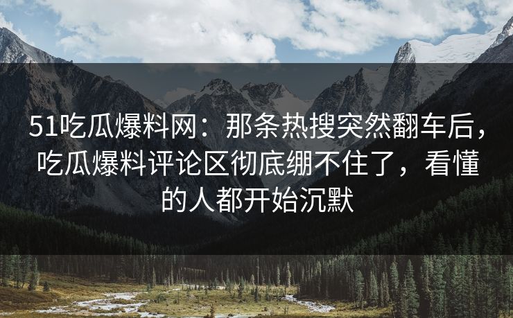 51吃瓜爆料网：那条热搜突然翻车后，吃瓜爆料评论区彻底绷不住了，看懂的人都开始沉默