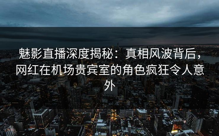 魅影直播深度揭秘：真相风波背后，网红在机场贵宾室的角色疯狂令人意外