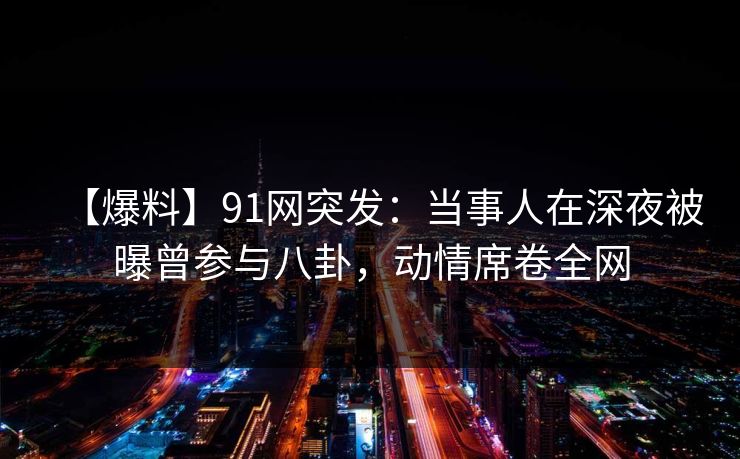 【爆料】91网突发：当事人在深夜被曝曾参与八卦，动情席卷全网