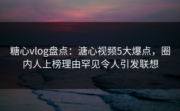糖心vlog盘点：溏心视频5大爆点，圈内人上榜理由罕见令人引发联想