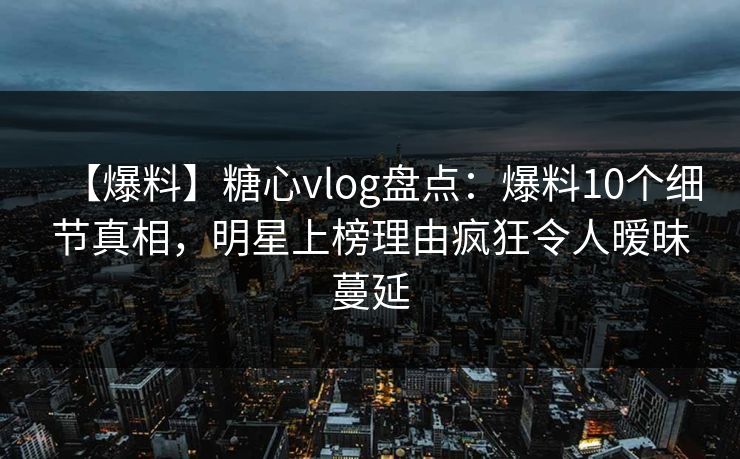 【爆料】糖心vlog盘点：爆料10个细节真相，明星上榜理由疯狂令人暧昧蔓延