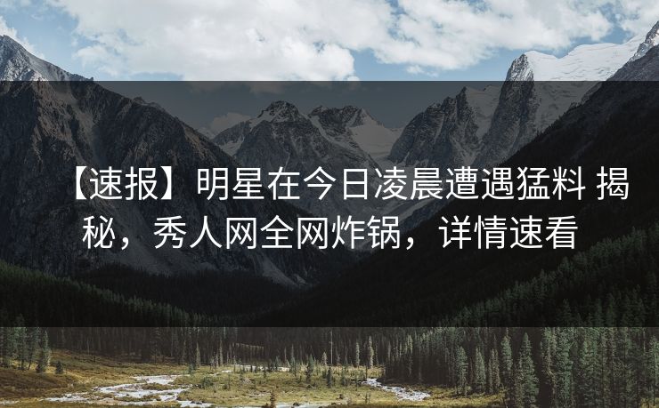 【速报】明星在今日凌晨遭遇猛料 揭秘，秀人网全网炸锅，详情速看