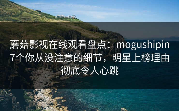 蘑菇影视在线观看盘点：mogushipin7个你从没注意的细节，明星上榜理由彻底令人心跳