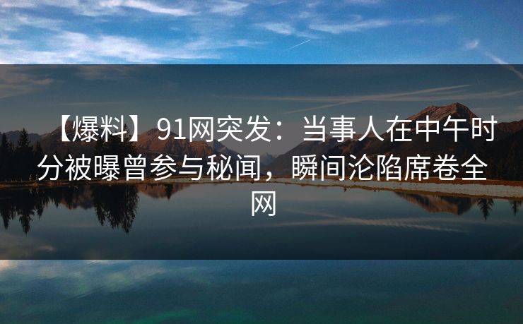 【爆料】91网突发：当事人在中午时分被曝曾参与秘闻，瞬间沦陷席卷全网