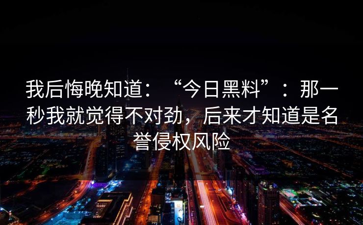我后悔晚知道：“今日黑料”：那一秒我就觉得不对劲，后来才知道是名誉侵权风险